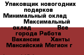 Упаковщик новогодних подарков › Минимальный оклад ­ 38 000 › Максимальный оклад ­ 50 000 - Все города Работа » Вакансии   . Ханты-Мансийский,Мегион г.